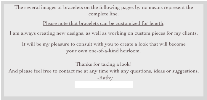 The several images of bracelets on the following pages by no means represent the complete line.

Please note that bracelets can be customized for length.

I am always creating new designs, as well as working on custom pieces for my clients.
It will be my pleasure to consult with you to create a look that will become 
your own one-of-a-kind heirloom.


Thanks for taking a look!  
And please feel free to contact me at any time with any questions, ideas or suggestions.
  -Kathy  
kathy@kasarodesigns.com

